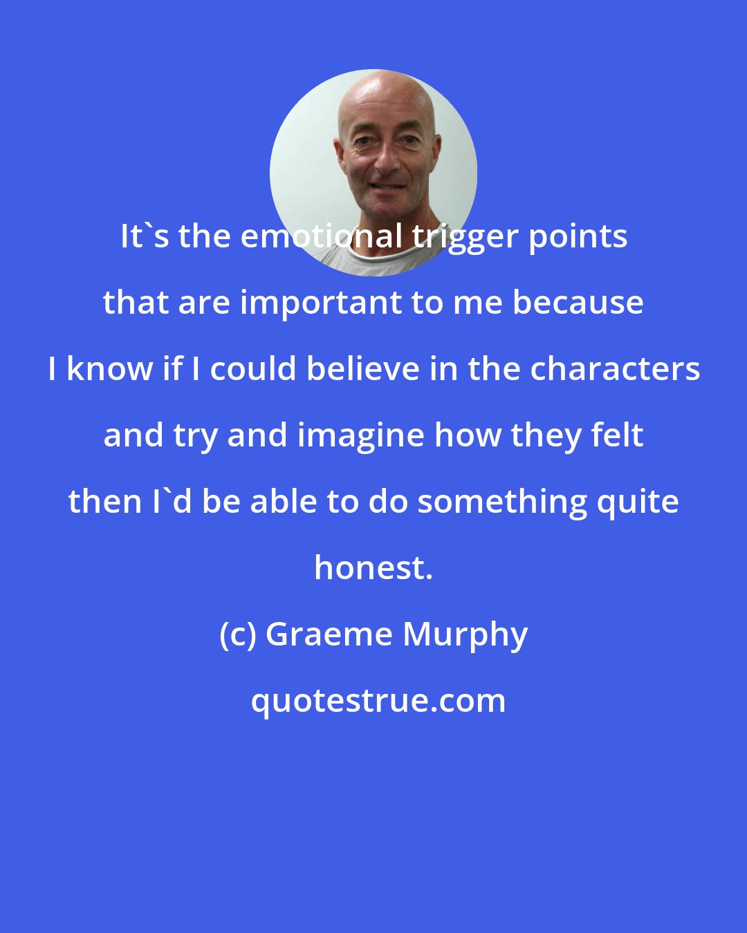 Graeme Murphy: It's the emotional trigger points that are important to me because I know if I could believe in the characters and try and imagine how they felt then I'd be able to do something quite honest.