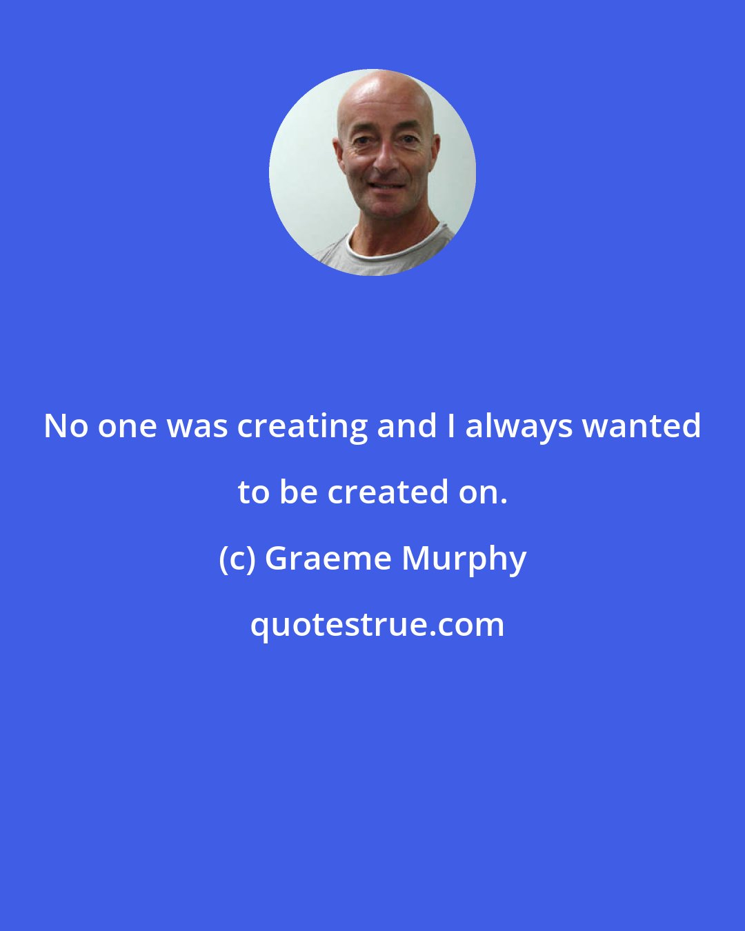 Graeme Murphy: No one was creating and I always wanted to be created on.