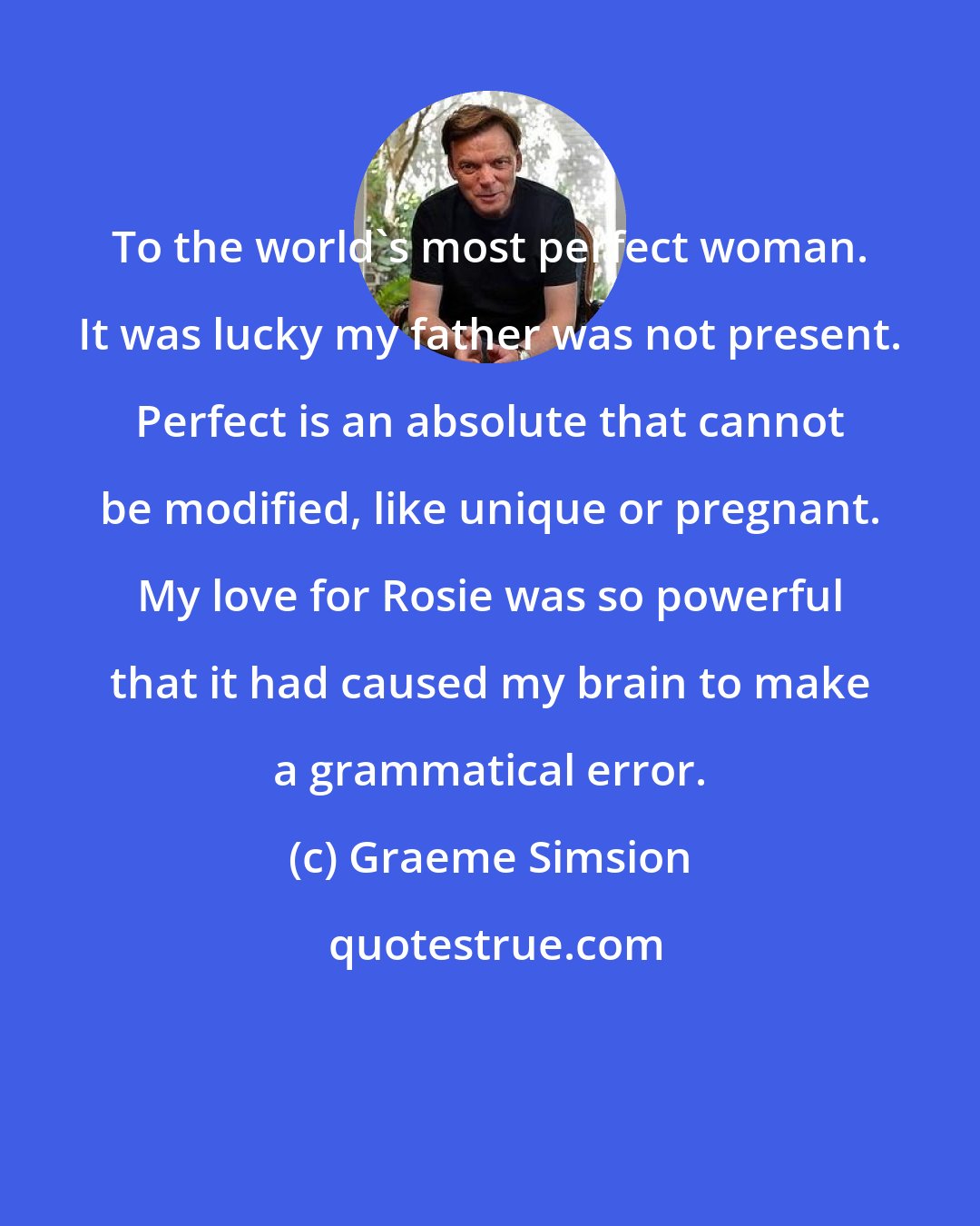 Graeme Simsion: To the world's most perfect woman. It was lucky my father was not present. Perfect is an absolute that cannot be modified, like unique or pregnant. My love for Rosie was so powerful that it had caused my brain to make a grammatical error.