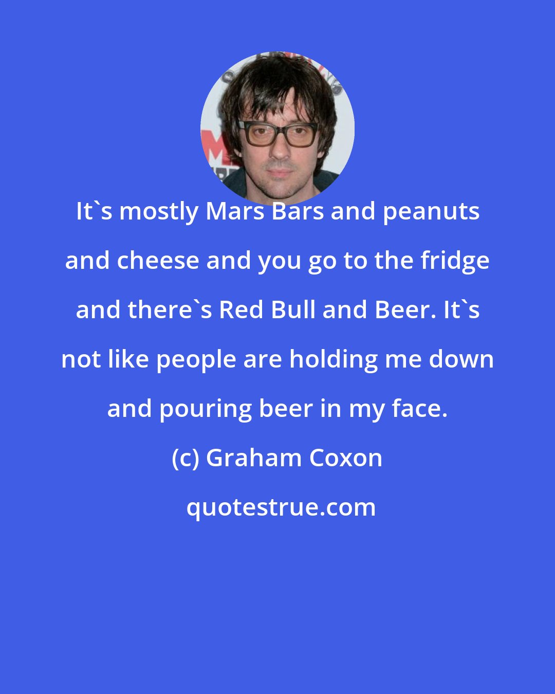 Graham Coxon: It's mostly Mars Bars and peanuts and cheese and you go to the fridge and there's Red Bull and Beer. It's not like people are holding me down and pouring beer in my face.
