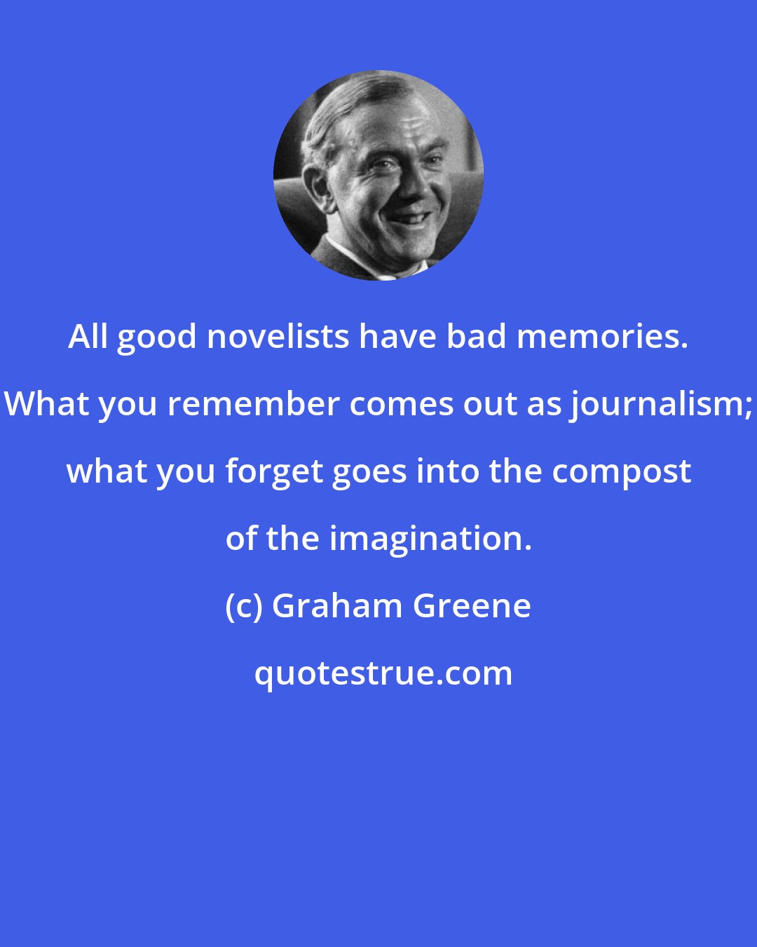 Graham Greene: All good novelists have bad memories. What you remember comes out as journalism; what you forget goes into the compost of the imagination.