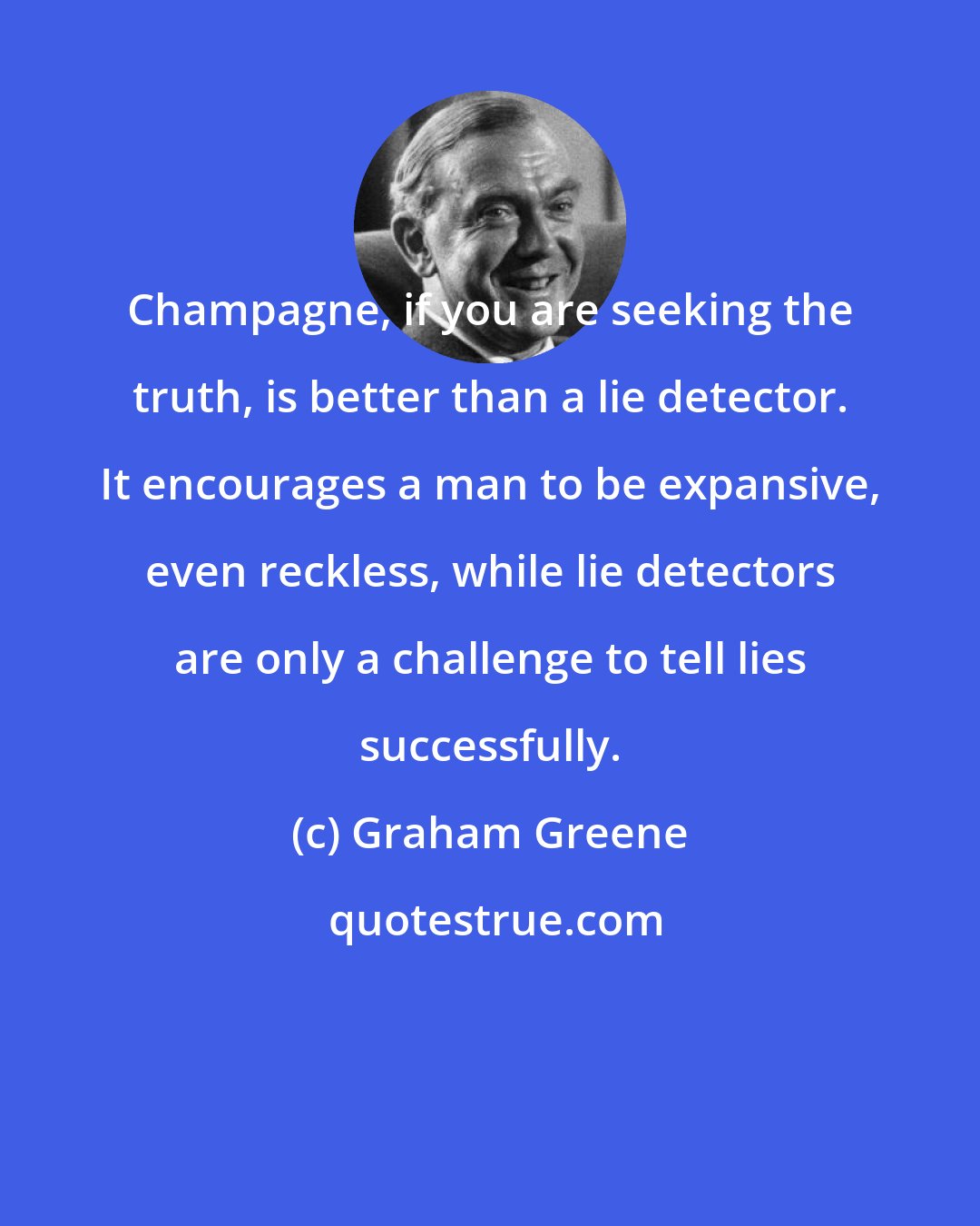 Graham Greene: Champagne, if you are seeking the truth, is better than a lie detector. It encourages a man to be expansive, even reckless, while lie detectors are only a challenge to tell lies successfully.