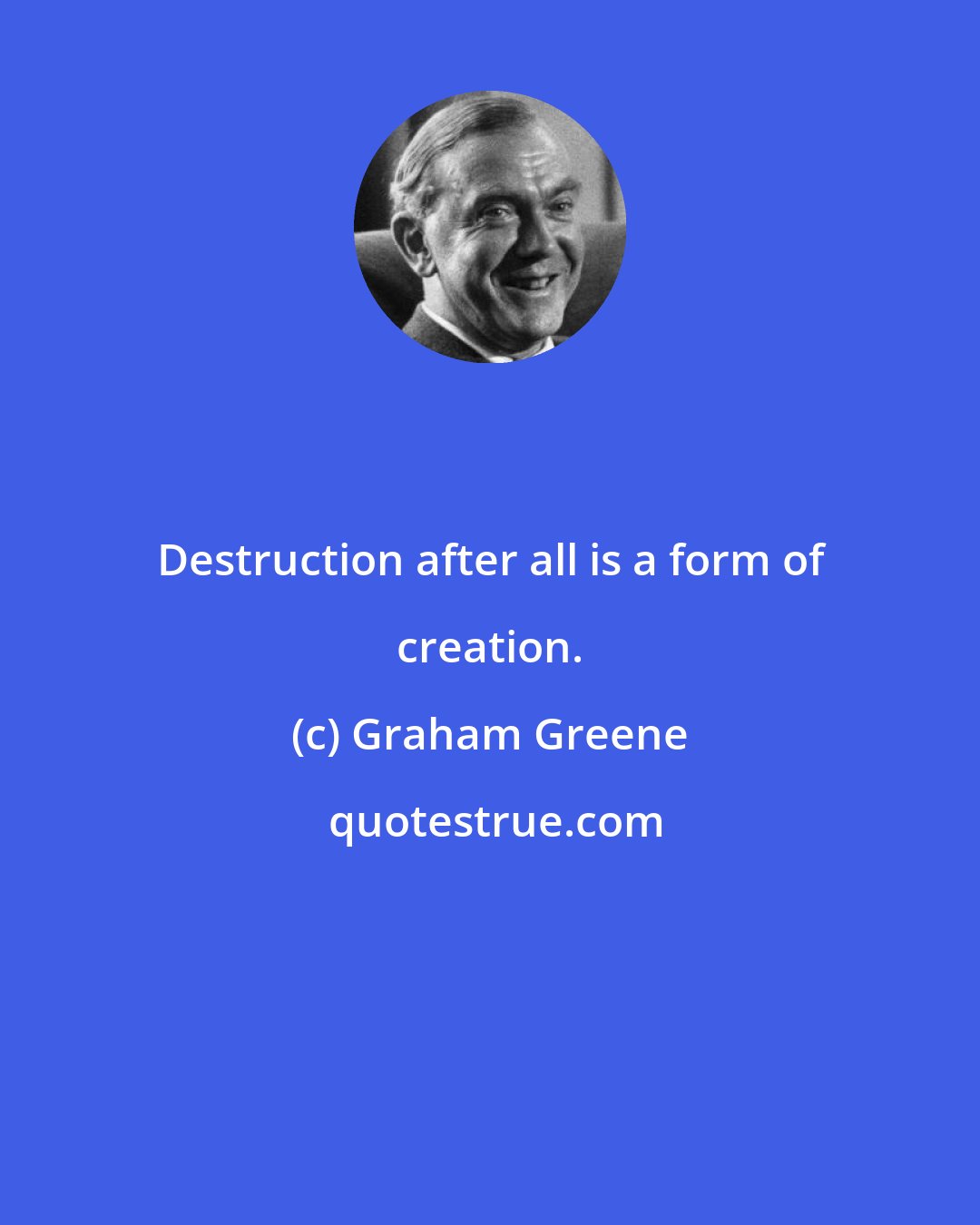 Graham Greene: Destruction after all is a form of creation.