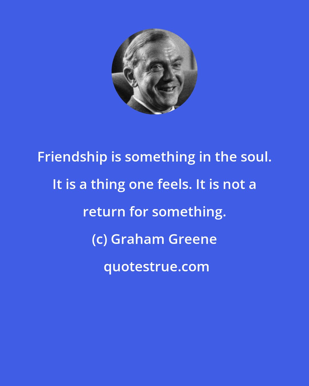 Graham Greene: Friendship is something in the soul. It is a thing one feels. It is not a return for something.