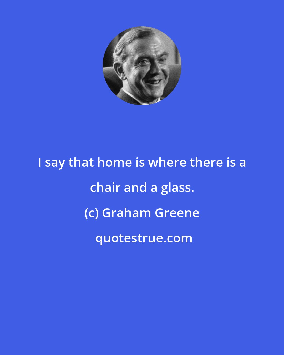 Graham Greene: I say that home is where there is a chair and a glass.