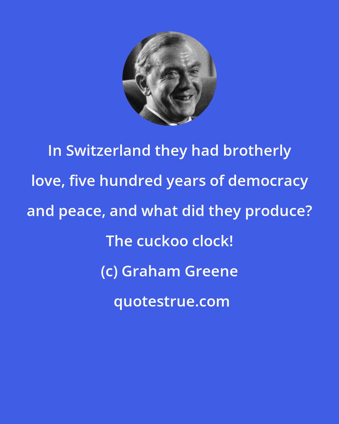 Graham Greene: In Switzerland they had brotherly love, five hundred years of democracy and peace, and what did they produce? The cuckoo clock!