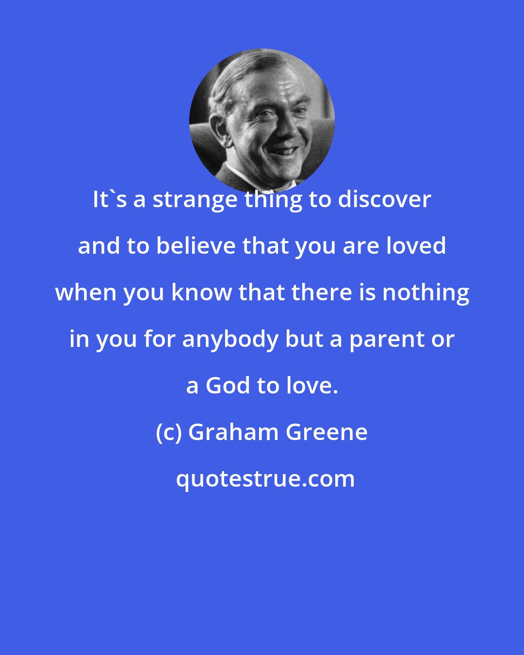 Graham Greene: It's a strange thing to discover and to believe that you are loved when you know that there is nothing in you for anybody but a parent or a God to love.