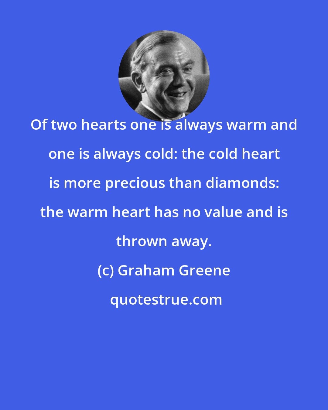 Graham Greene: Of two hearts one is always warm and one is always cold: the cold heart is more precious than diamonds: the warm heart has no value and is thrown away.