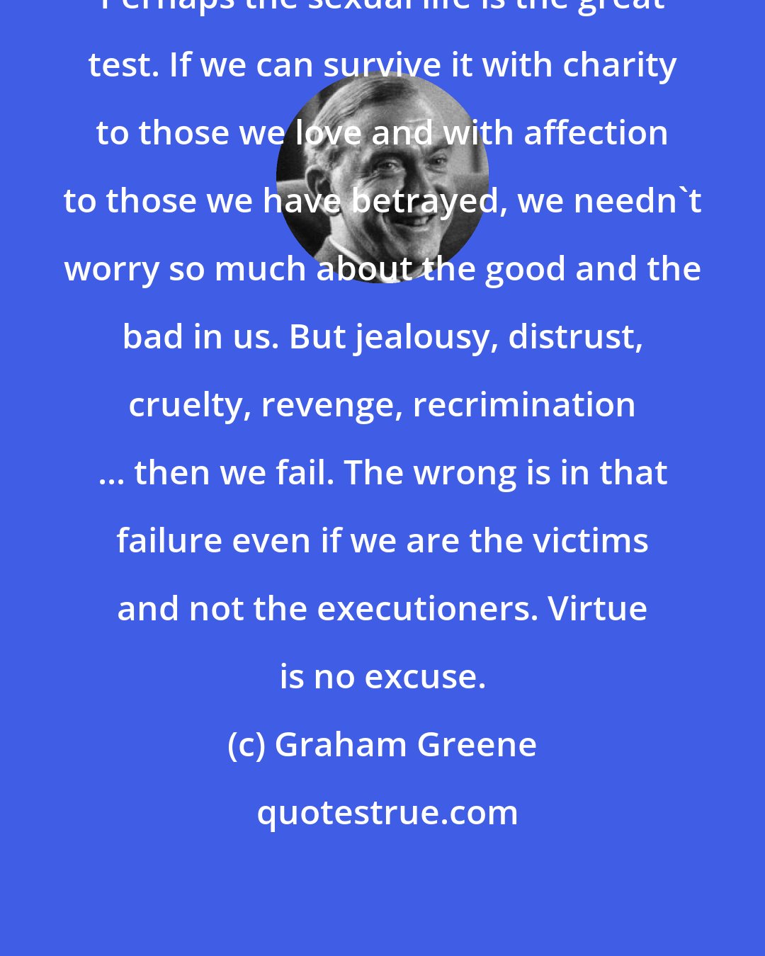 Graham Greene: Perhaps the sexual life is the great test. If we can survive it with charity to those we love and with affection to those we have betrayed, we needn't worry so much about the good and the bad in us. But jealousy, distrust, cruelty, revenge, recrimination ... then we fail. The wrong is in that failure even if we are the victims and not the executioners. Virtue is no excuse.