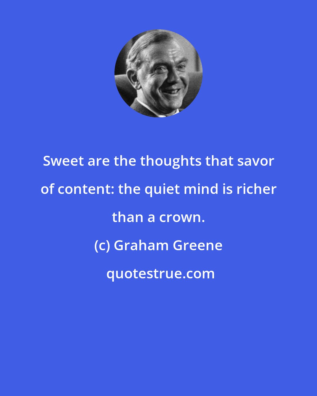 Graham Greene: Sweet are the thoughts that savor of content: the quiet mind is richer than a crown.