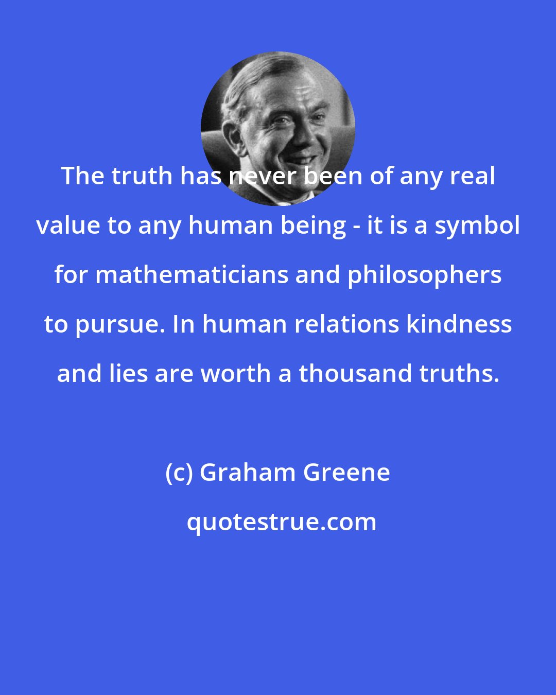 Graham Greene: The truth has never been of any real value to any human being - it is a symbol for mathematicians and philosophers to pursue. In human relations kindness and lies are worth a thousand truths.