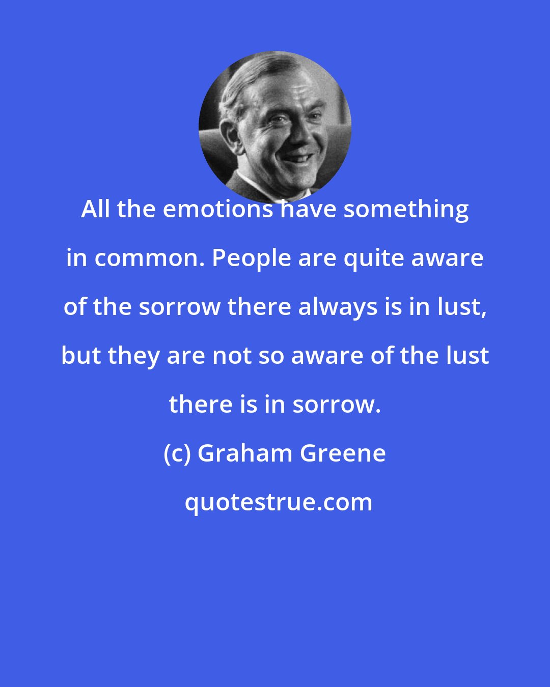 Graham Greene: All the emotions have something in common. People are quite aware of the sorrow there always is in lust, but they are not so aware of the lust there is in sorrow.