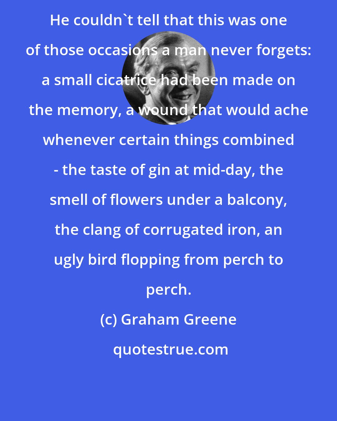 Graham Greene: He couldn't tell that this was one of those occasions a man never forgets: a small cicatrice had been made on the memory, a wound that would ache whenever certain things combined - the taste of gin at mid-day, the smell of flowers under a balcony, the clang of corrugated iron, an ugly bird flopping from perch to perch.