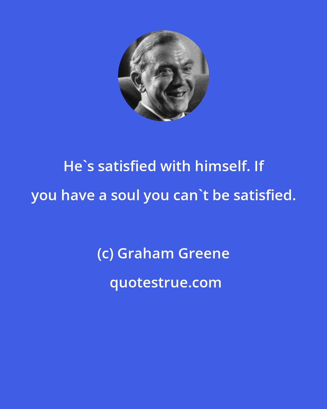 Graham Greene: He's satisfied with himself. If you have a soul you can't be satisfied.