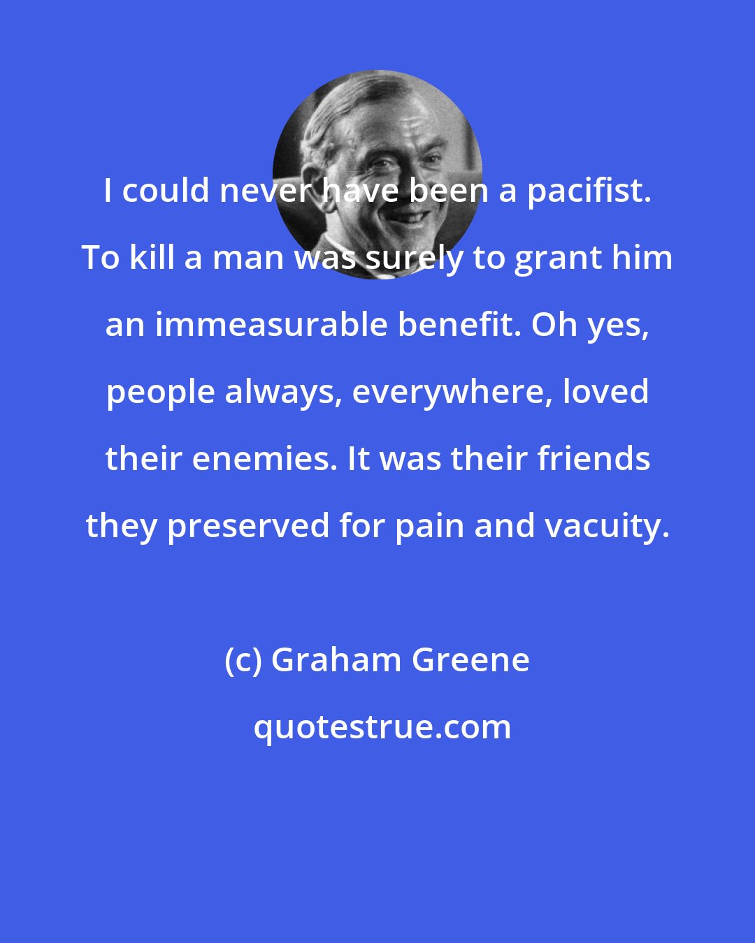 Graham Greene: I could never have been a pacifist. To kill a man was surely to grant him an immeasurable benefit. Oh yes, people always, everywhere, loved their enemies. It was their friends they preserved for pain and vacuity.