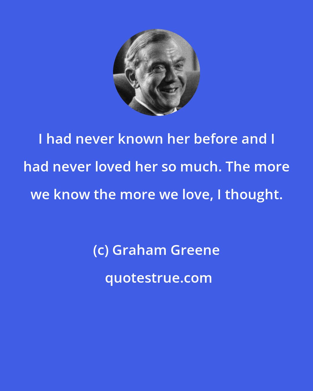 Graham Greene: I had never known her before and I had never loved her so much. The more we know the more we love, I thought.