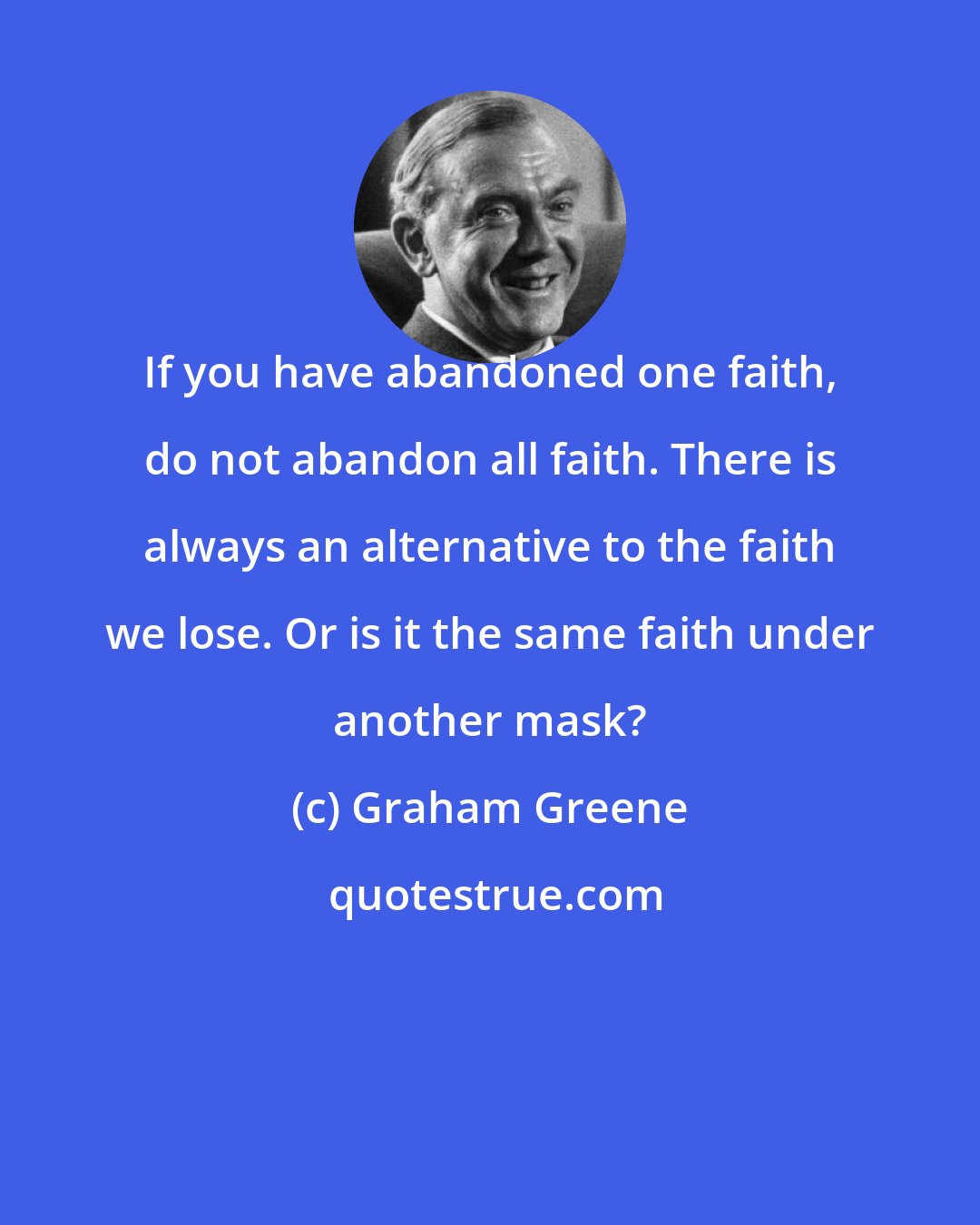 Graham Greene: If you have abandoned one faith, do not abandon all faith. There is always an alternative to the faith we lose. Or is it the same faith under another mask?