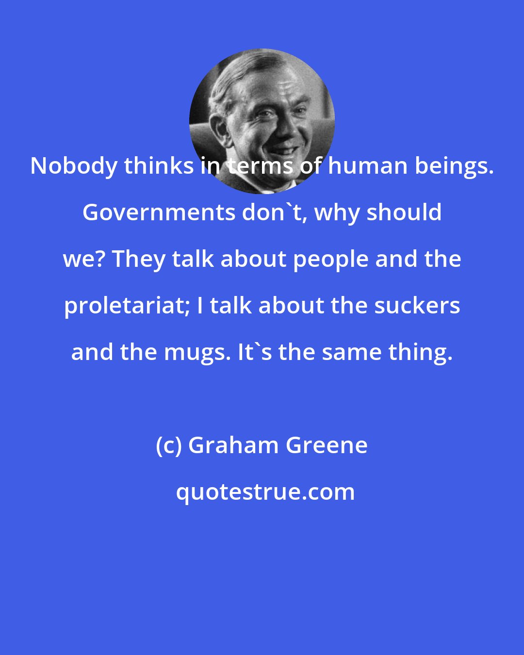 Graham Greene: Nobody thinks in terms of human beings. Governments don't, why should we? They talk about people and the proletariat; I talk about the suckers and the mugs. It's the same thing.