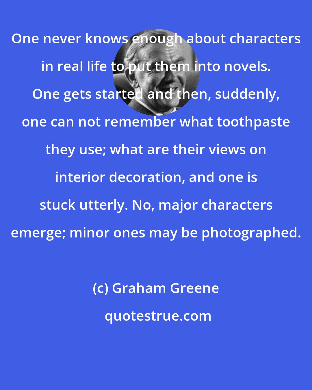 Graham Greene: One never knows enough about characters in real life to put them into novels. One gets started and then, suddenly, one can not remember what toothpaste they use; what are their views on interior decoration, and one is stuck utterly. No, major characters emerge; minor ones may be photographed.