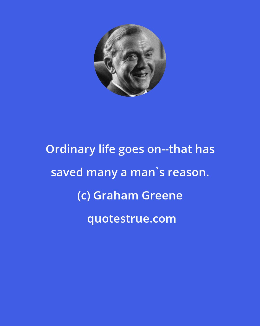 Graham Greene: Ordinary life goes on--that has saved many a man's reason.