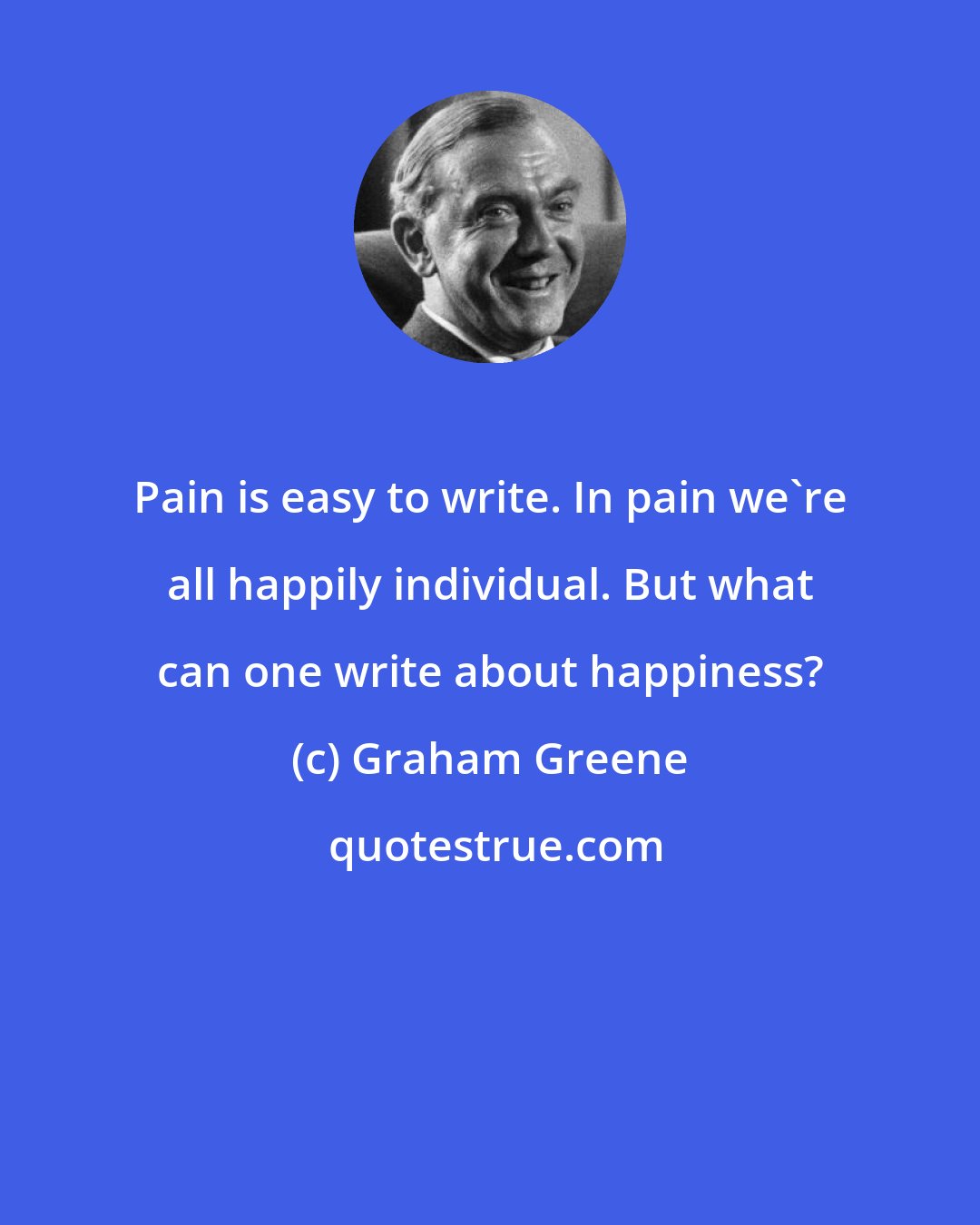 Graham Greene: Pain is easy to write. In pain we're all happily individual. But what can one write about happiness?