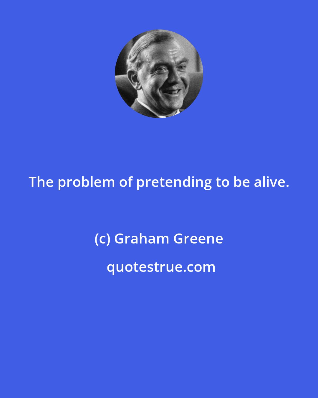 Graham Greene: The problem of pretending to be alive.