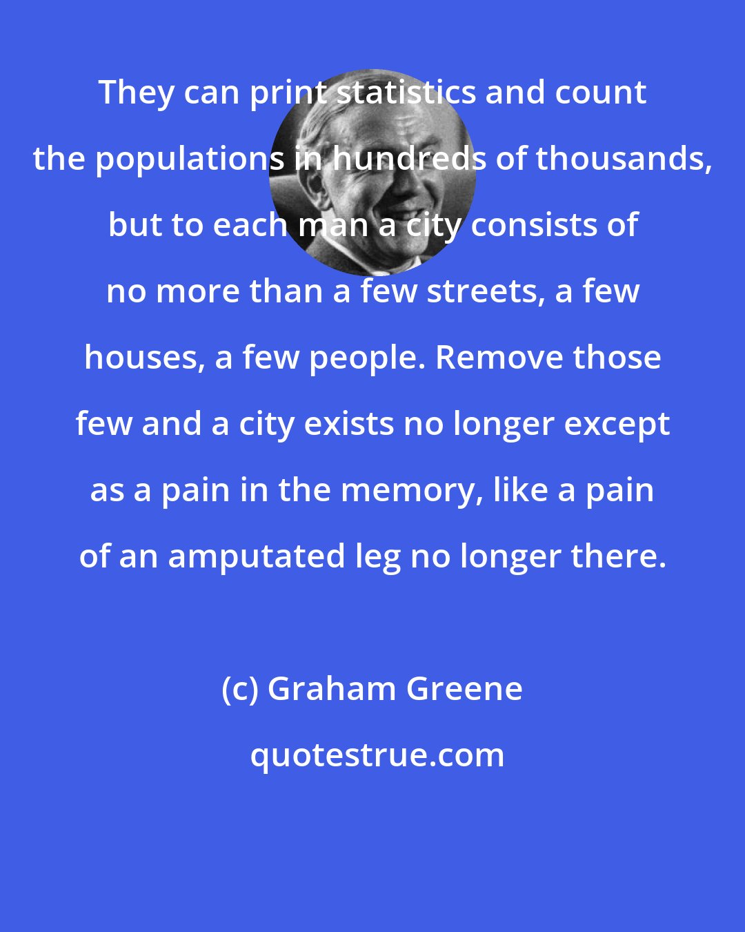 Graham Greene: They can print statistics and count the populations in hundreds of thousands, but to each man a city consists of no more than a few streets, a few houses, a few people. Remove those few and a city exists no longer except as a pain in the memory, like a pain of an amputated leg no longer there.