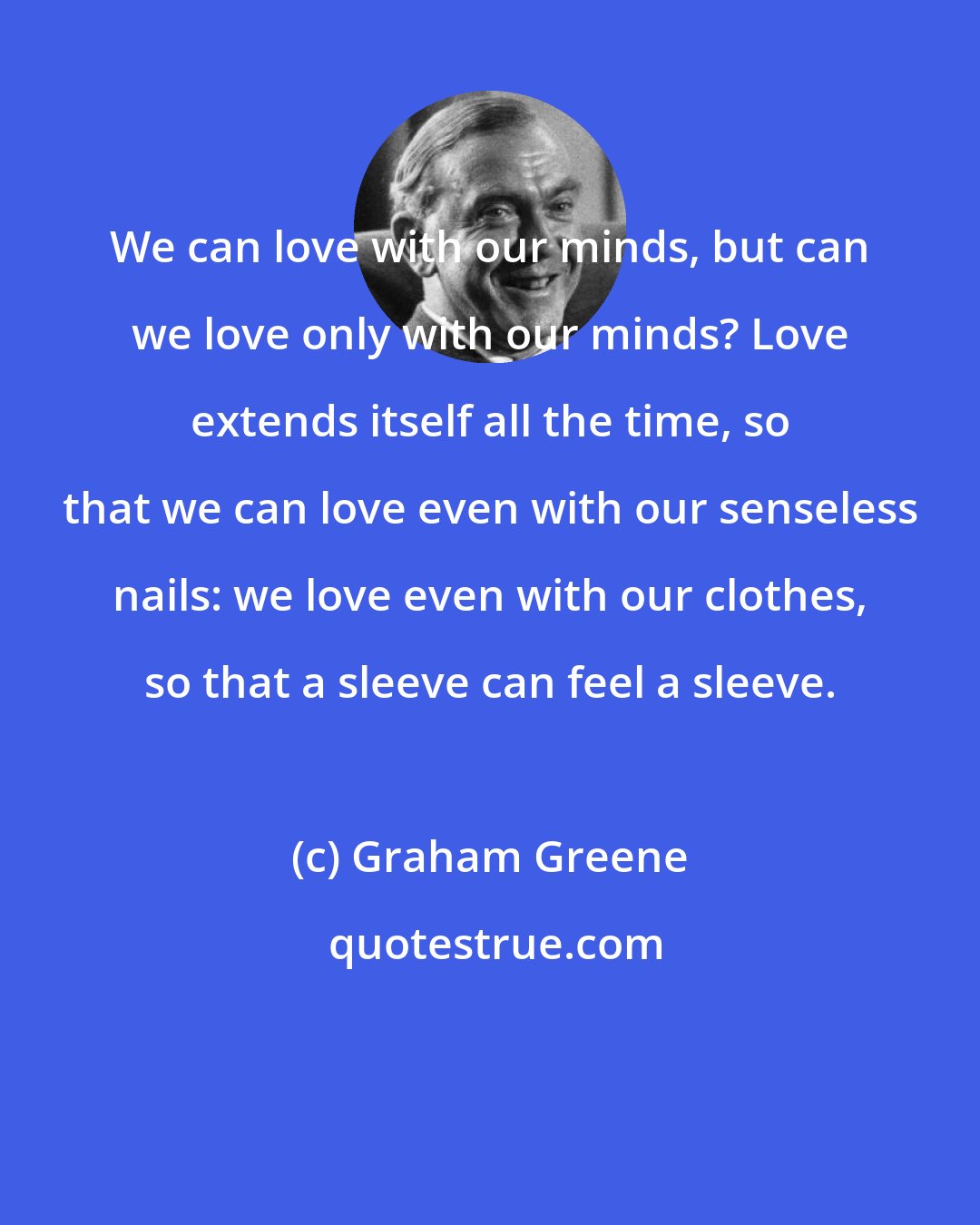 Graham Greene: We can love with our minds, but can we love only with our minds? Love extends itself all the time, so that we can love even with our senseless nails: we love even with our clothes, so that a sleeve can feel a sleeve.