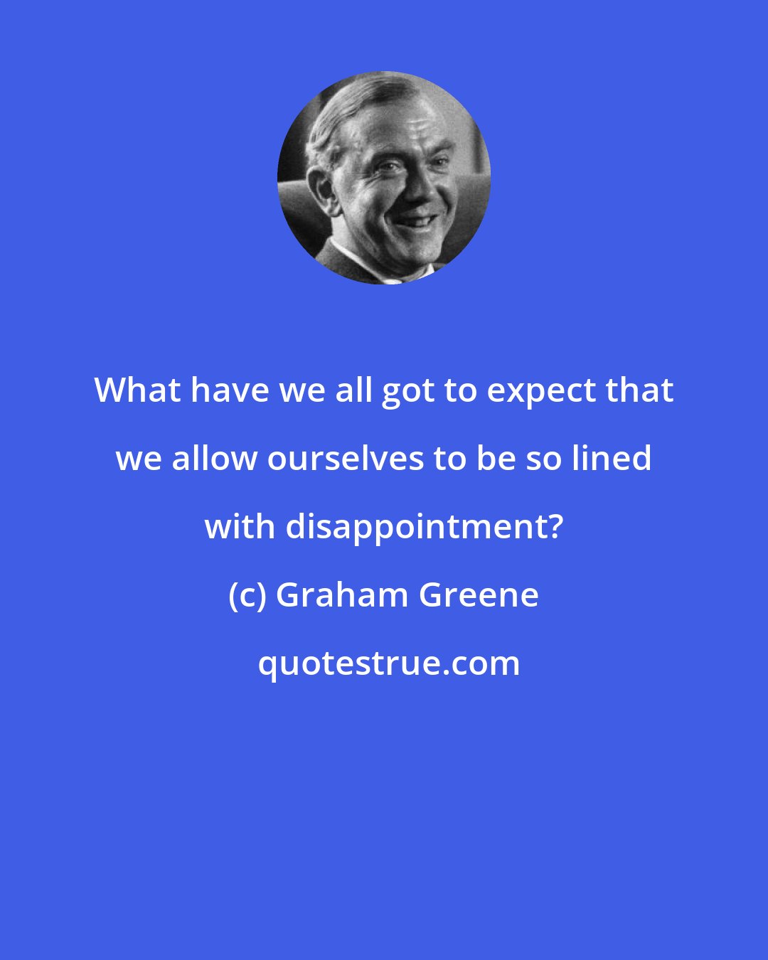 Graham Greene: What have we all got to expect that we allow ourselves to be so lined with disappointment?