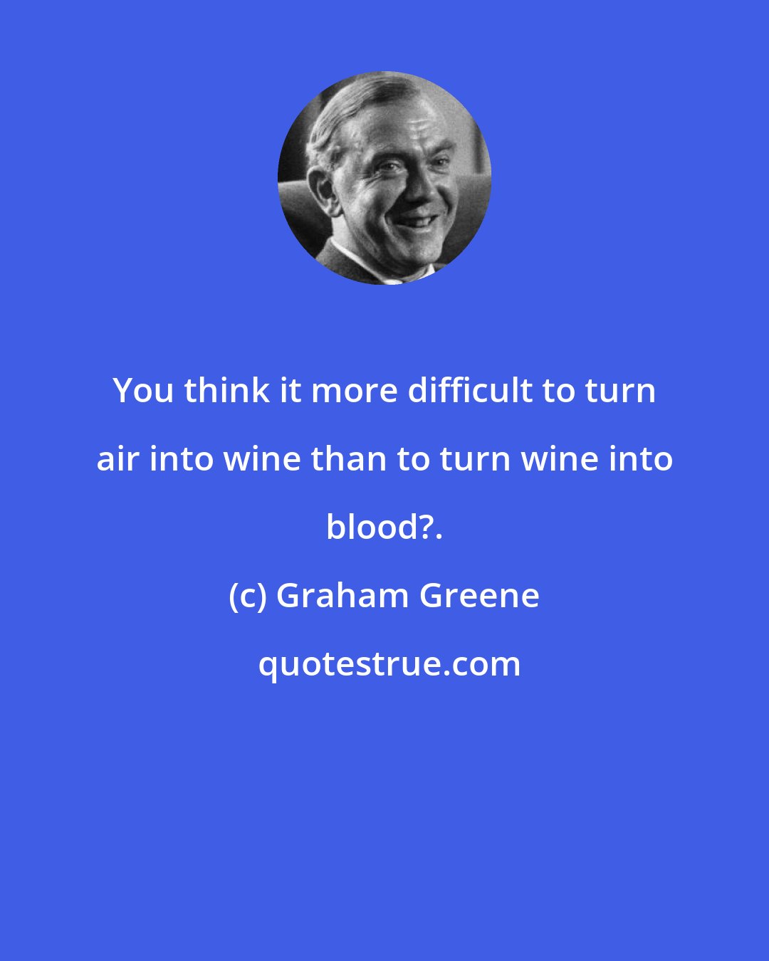 Graham Greene: You think it more difficult to turn air into wine than to turn wine into blood?.