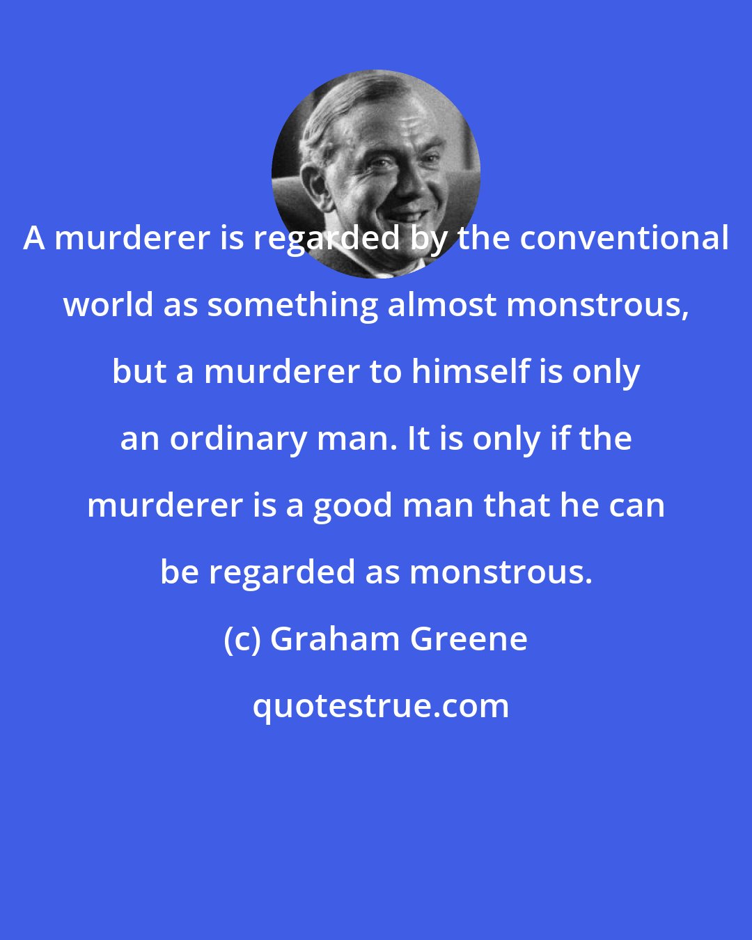 Graham Greene: A murderer is regarded by the conventional world as something almost monstrous, but a murderer to himself is only an ordinary man. It is only if the murderer is a good man that he can be regarded as monstrous.