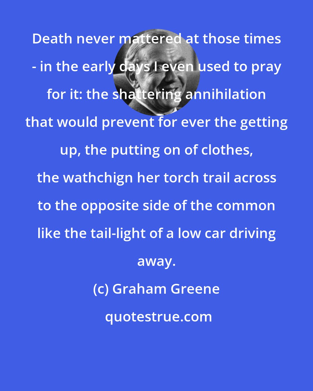 Graham Greene: Death never mattered at those times - in the early days I even used to pray for it: the shattering annihilation that would prevent for ever the getting up, the putting on of clothes, the wathchign her torch trail across to the opposite side of the common like the tail-light of a low car driving away.