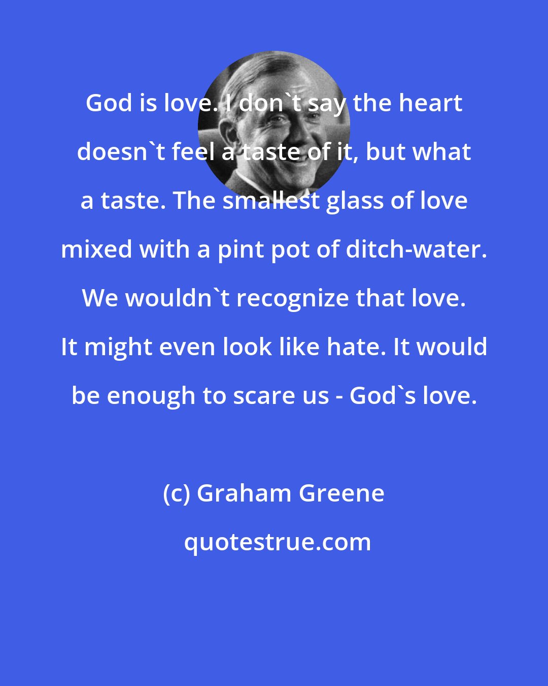 Graham Greene: God is love. I don't say the heart doesn't feel a taste of it, but what a taste. The smallest glass of love mixed with a pint pot of ditch-water. We wouldn't recognize that love. It might even look like hate. It would be enough to scare us - God's love.