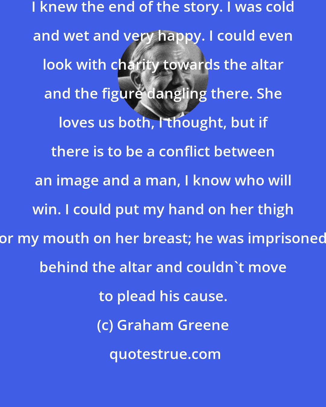 Graham Greene: I could have waited years, now that I knew the end of the story. I was cold and wet and very happy. I could even look with charity towards the altar and the figure dangling there. She loves us both, I thought, but if there is to be a conflict between an image and a man, I know who will win. I could put my hand on her thigh or my mouth on her breast; he was imprisoned behind the altar and couldn't move to plead his cause.