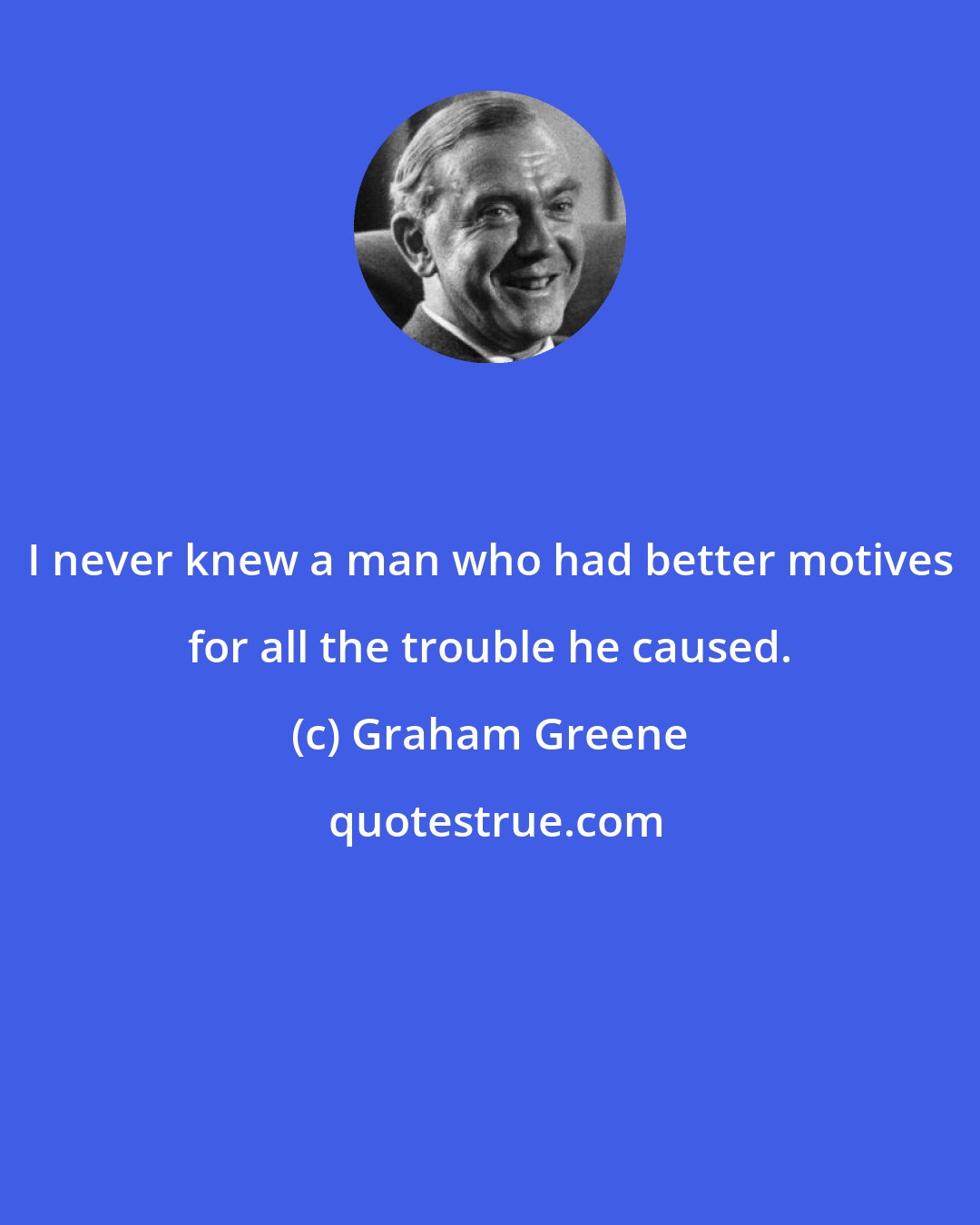 Graham Greene: I never knew a man who had better motives for all the trouble he caused.