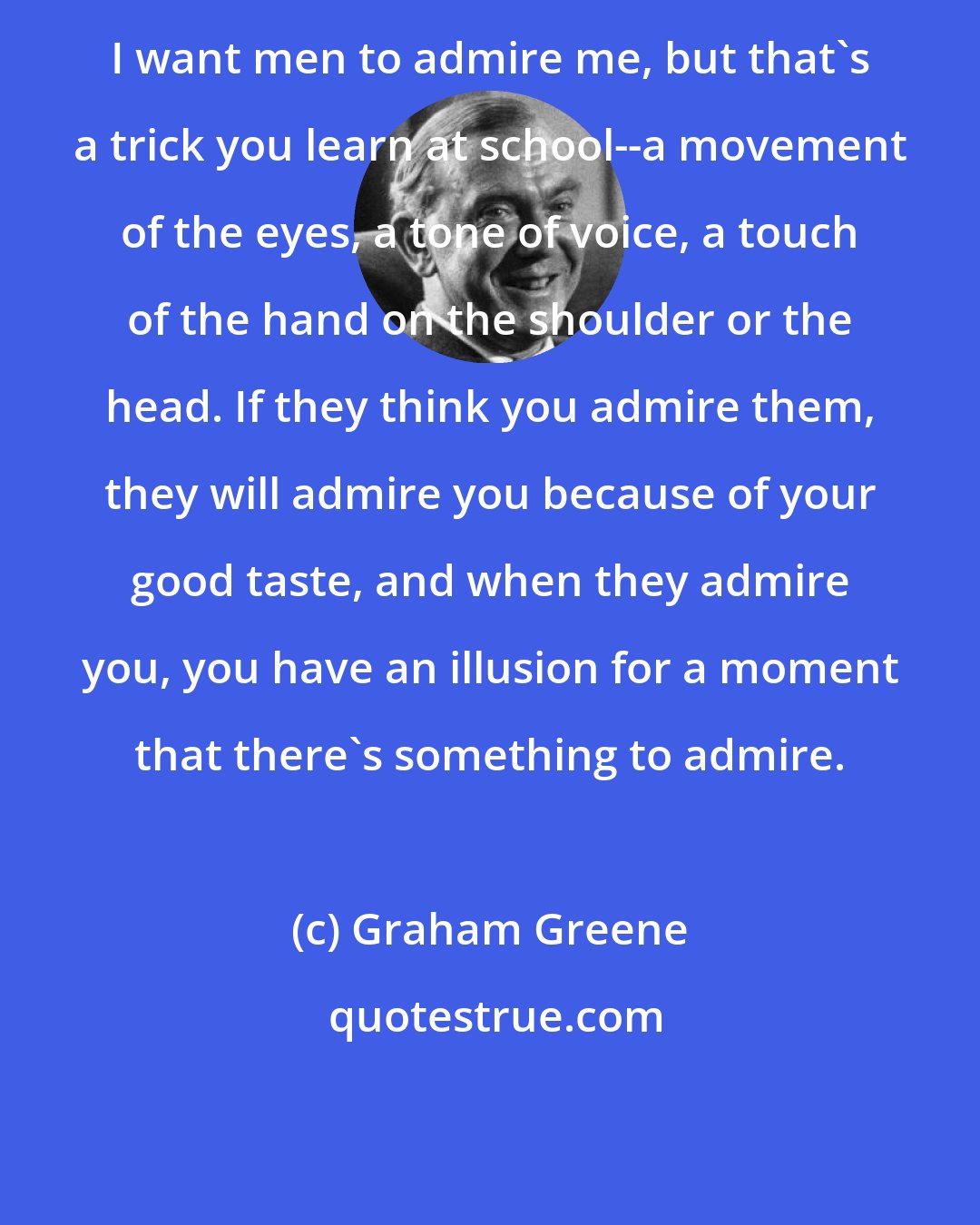 Graham Greene: I want men to admire me, but that's a trick you learn at school--a movement of the eyes, a tone of voice, a touch of the hand on the shoulder or the head. If they think you admire them, they will admire you because of your good taste, and when they admire you, you have an illusion for a moment that there's something to admire.