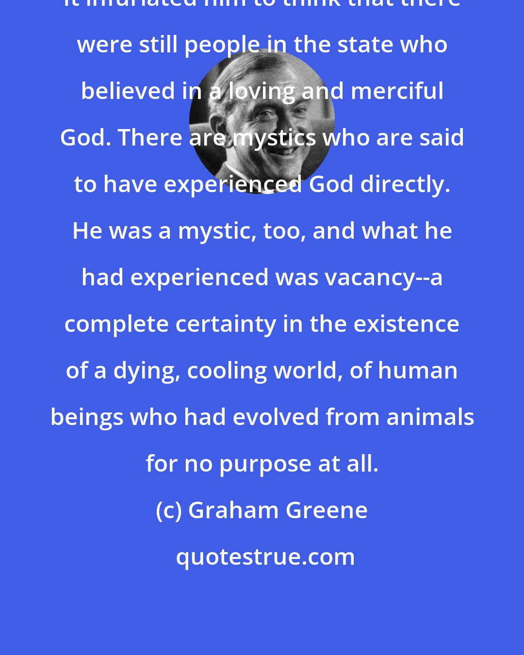 Graham Greene: It infuriated him to think that there were still people in the state who believed in a loving and merciful God. There are mystics who are said to have experienced God directly. He was a mystic, too, and what he had experienced was vacancy--a complete certainty in the existence of a dying, cooling world, of human beings who had evolved from animals for no purpose at all.