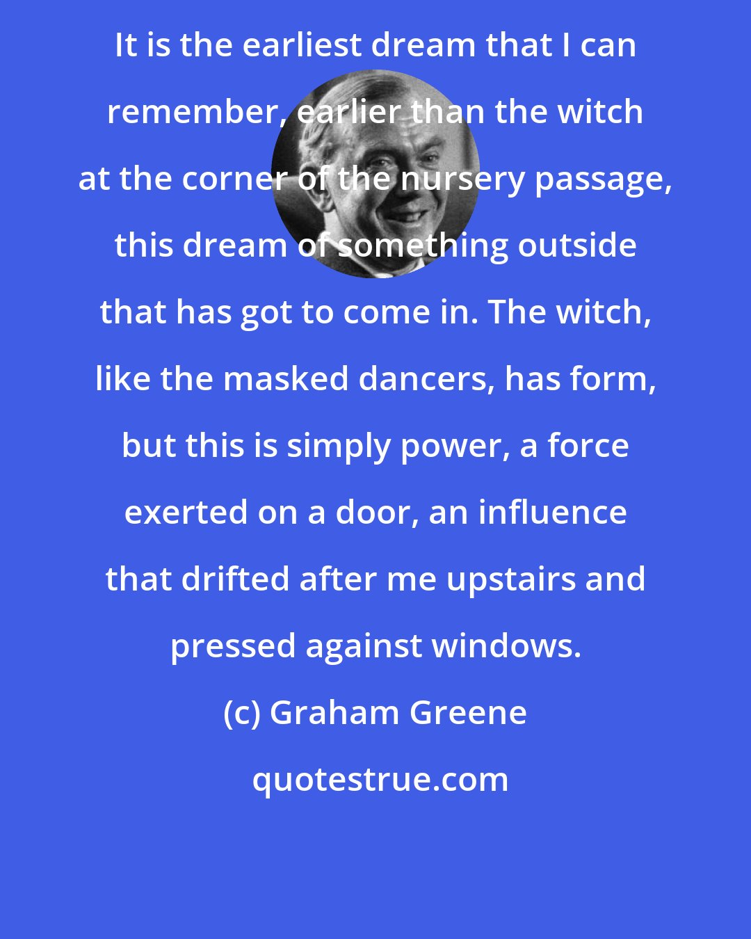 Graham Greene: It is the earliest dream that I can remember, earlier than the witch at the corner of the nursery passage, this dream of something outside that has got to come in. The witch, like the masked dancers, has form, but this is simply power, a force exerted on a door, an influence that drifted after me upstairs and pressed against windows.