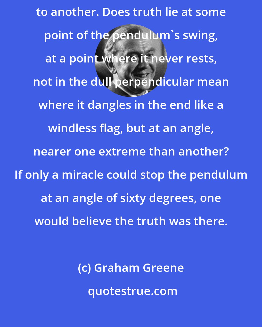 Graham Greene: It's strange how the human mind swings back and forth, from one extreme to another. Does truth lie at some point of the pendulum's swing, at a point where it never rests, not in the dull perpendicular mean where it dangles in the end like a windless flag, but at an angle, nearer one extreme than another? If only a miracle could stop the pendulum at an angle of sixty degrees, one would believe the truth was there.