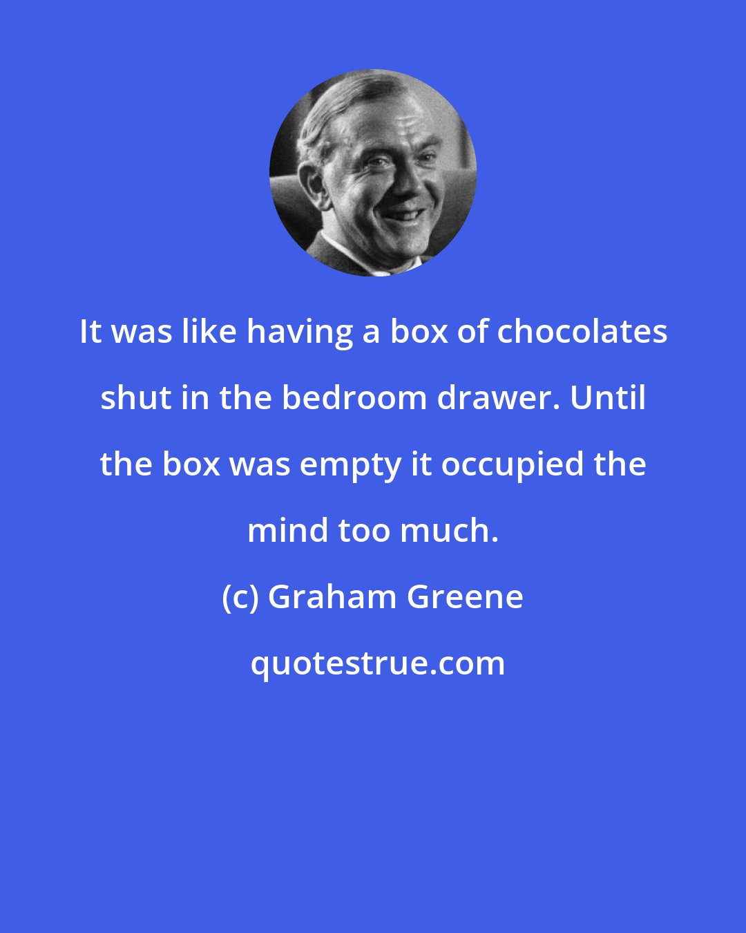 Graham Greene: It was like having a box of chocolates shut in the bedroom drawer. Until the box was empty it occupied the mind too much.