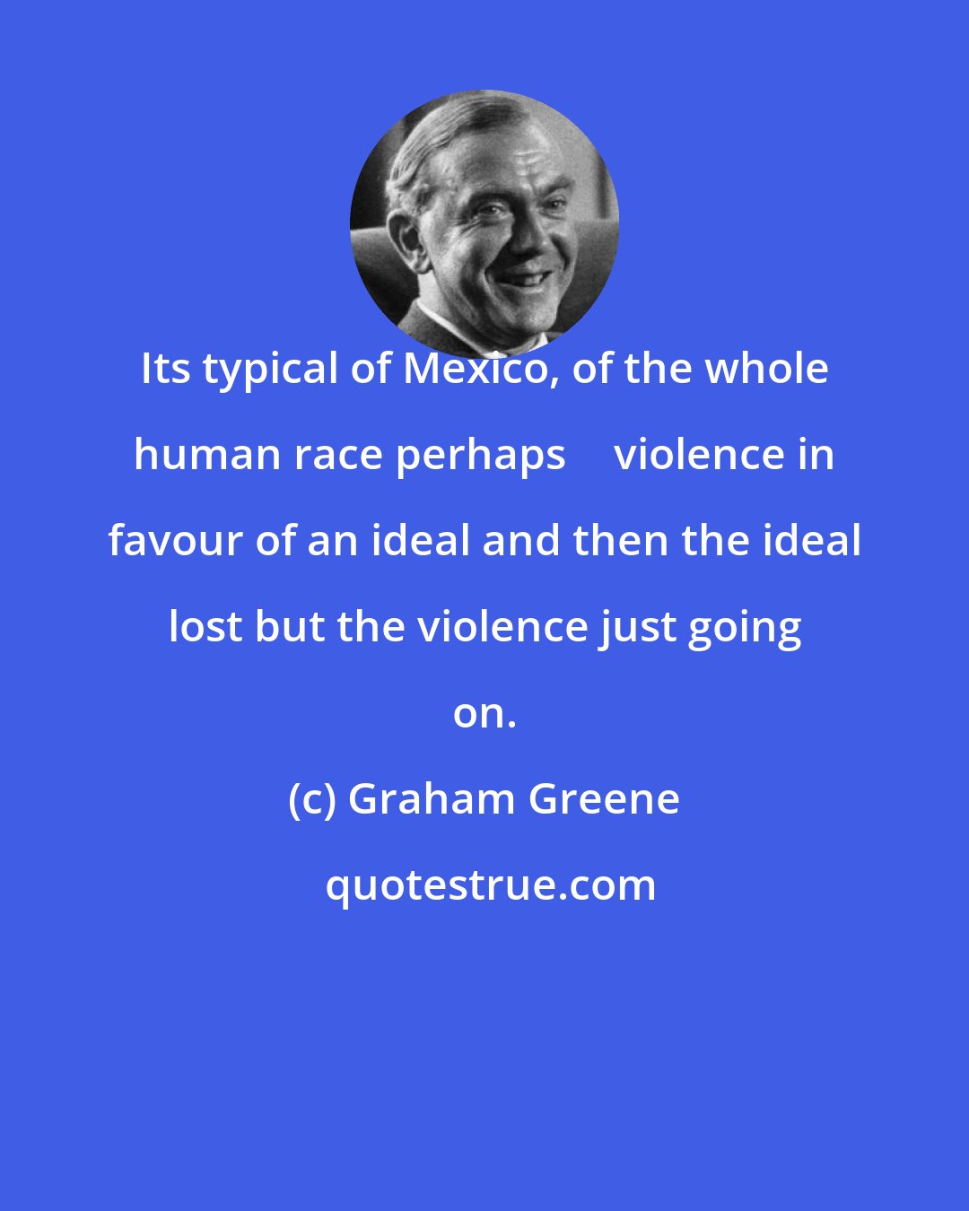 Graham Greene: Its typical of Mexico, of the whole human race perhaps  violence in favour of an ideal and then the ideal lost but the violence just going on.