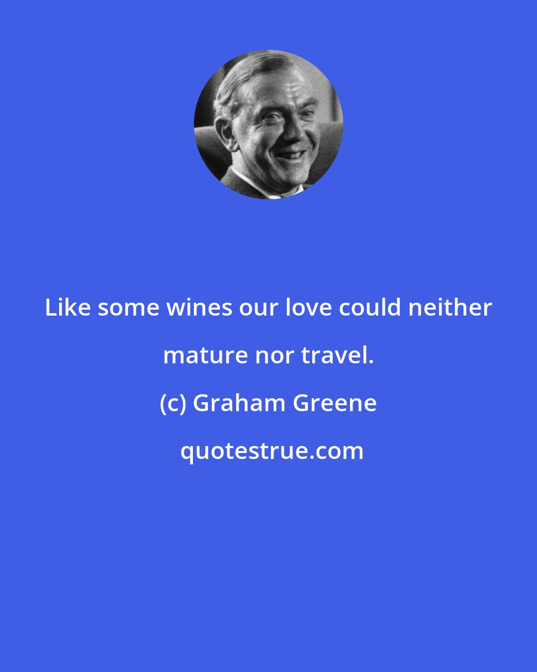 Graham Greene: Like some wines our love could neither mature nor travel.