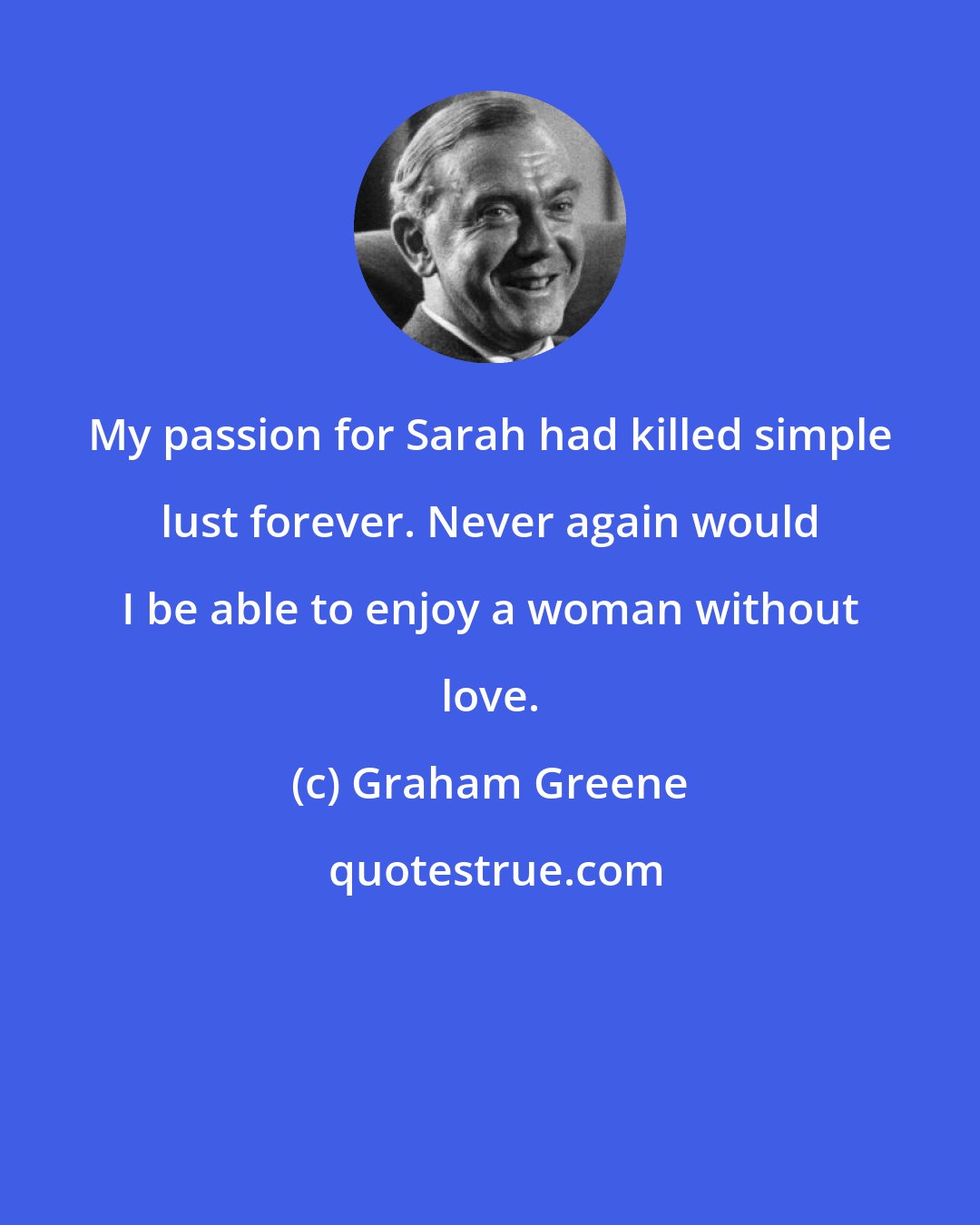 Graham Greene: My passion for Sarah had killed simple lust forever. Never again would I be able to enjoy a woman without love.