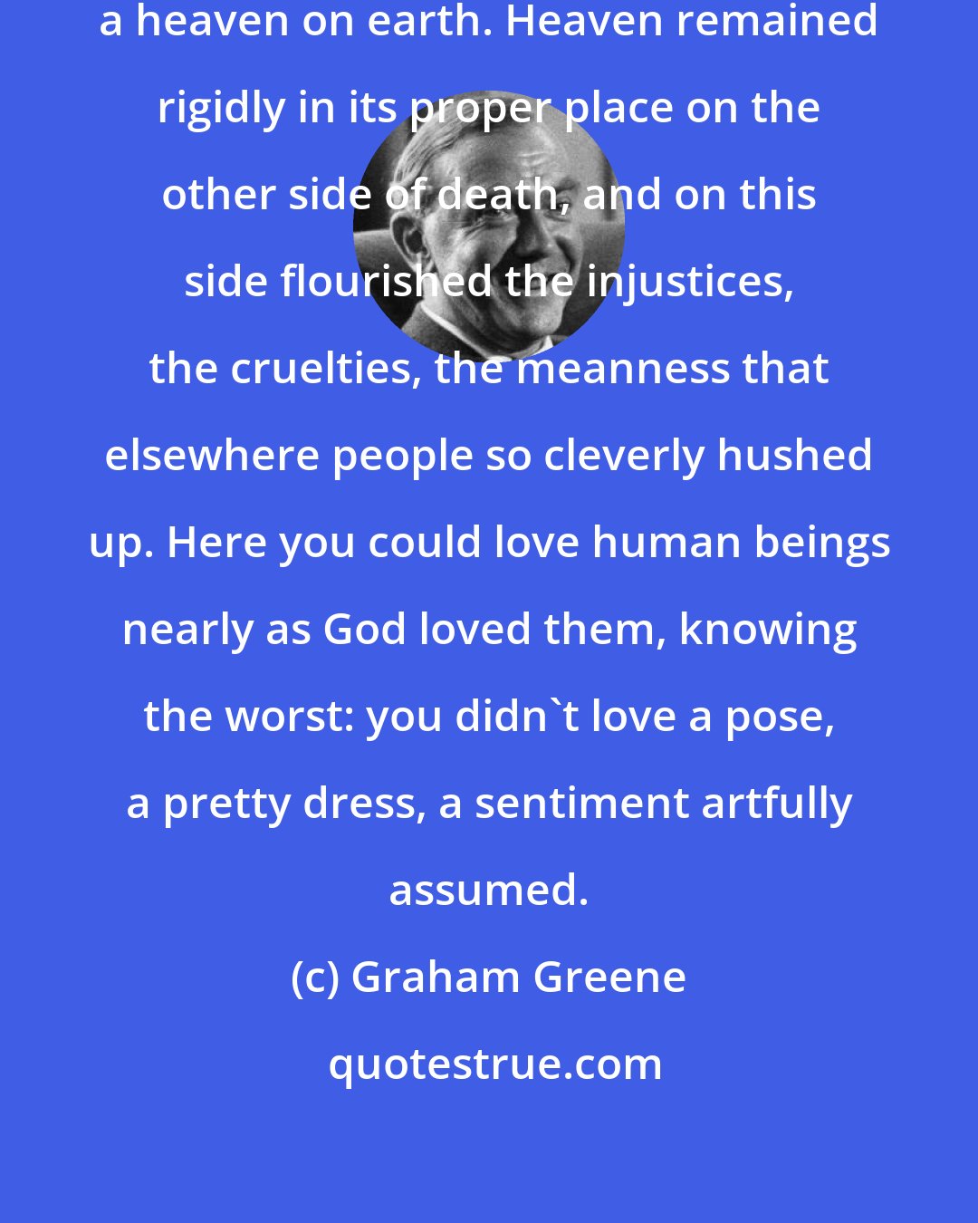 Graham Greene: Nobody here could ever talk about a heaven on earth. Heaven remained rigidly in its proper place on the other side of death, and on this side flourished the injustices, the cruelties, the meanness that elsewhere people so cleverly hushed up. Here you could love human beings nearly as God loved them, knowing the worst: you didn't love a pose, a pretty dress, a sentiment artfully assumed.