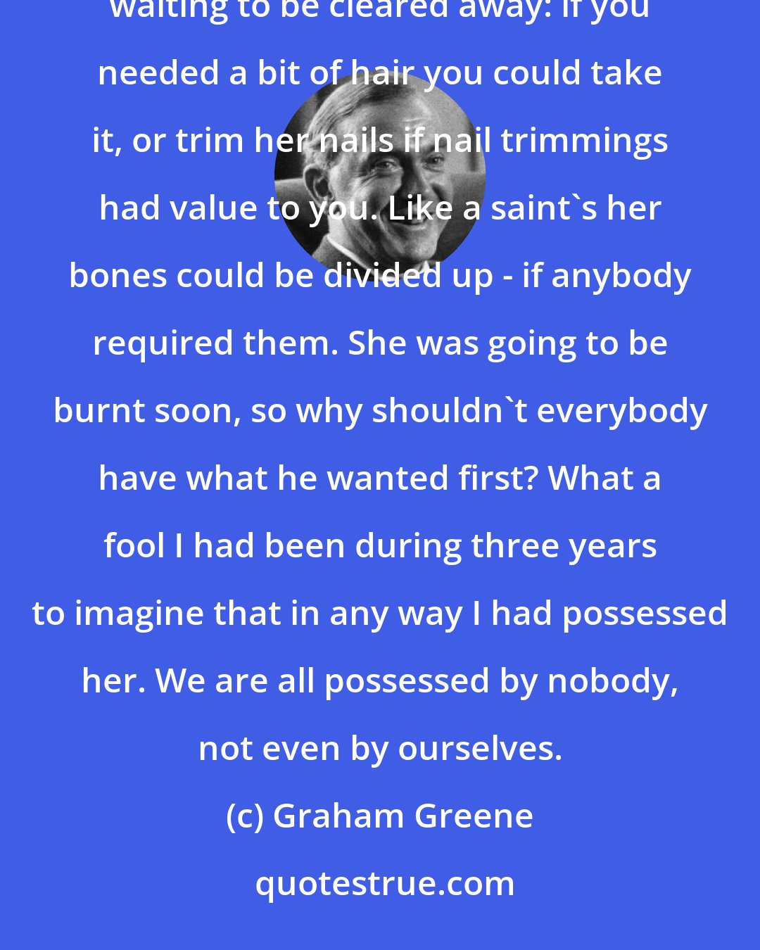 Graham Greene: Oh, she doesn't belong to anybody now,' he said, and suddenly I saw her for what she was - a piece of refuse waiting to be cleared away: if you needed a bit of hair you could take it, or trim her nails if nail trimmings had value to you. Like a saint's her bones could be divided up - if anybody required them. She was going to be burnt soon, so why shouldn't everybody have what he wanted first? What a fool I had been during three years to imagine that in any way I had possessed her. We are all possessed by nobody, not even by ourselves.