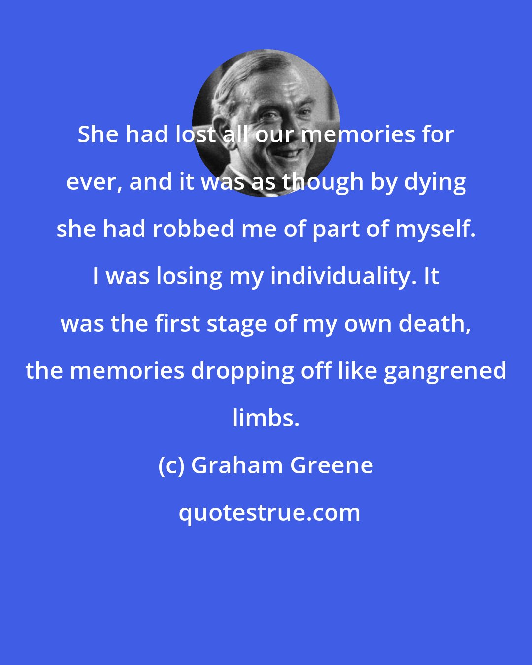 Graham Greene: She had lost all our memories for ever, and it was as though by dying she had robbed me of part of myself. I was losing my individuality. It was the first stage of my own death, the memories dropping off like gangrened limbs.