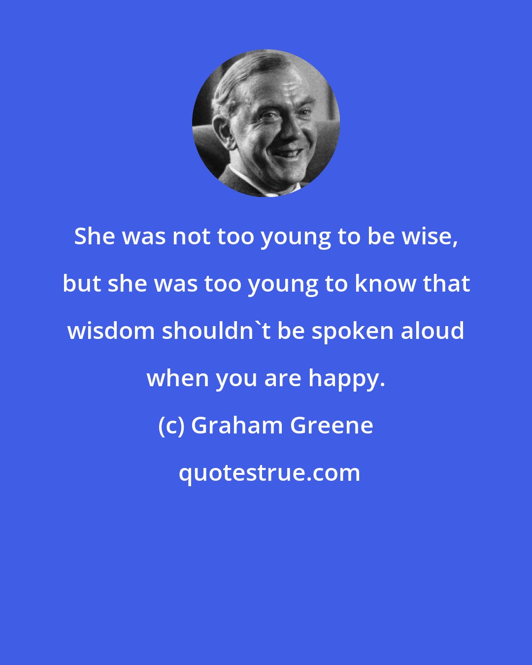 Graham Greene: She was not too young to be wise, but she was too young to know that wisdom shouldn't be spoken aloud when you are happy.