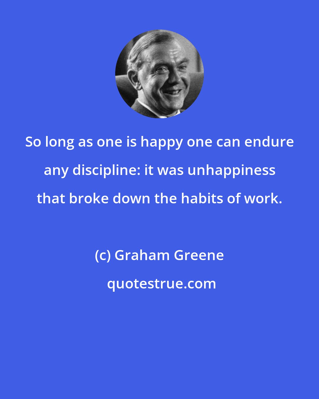 Graham Greene: So long as one is happy one can endure any discipline: it was unhappiness that broke down the habits of work.