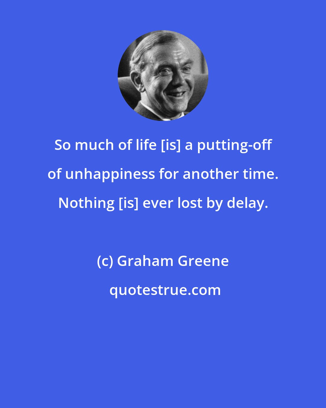 Graham Greene: So much of life [is] a putting-off of unhappiness for another time. Nothing [is] ever lost by delay.