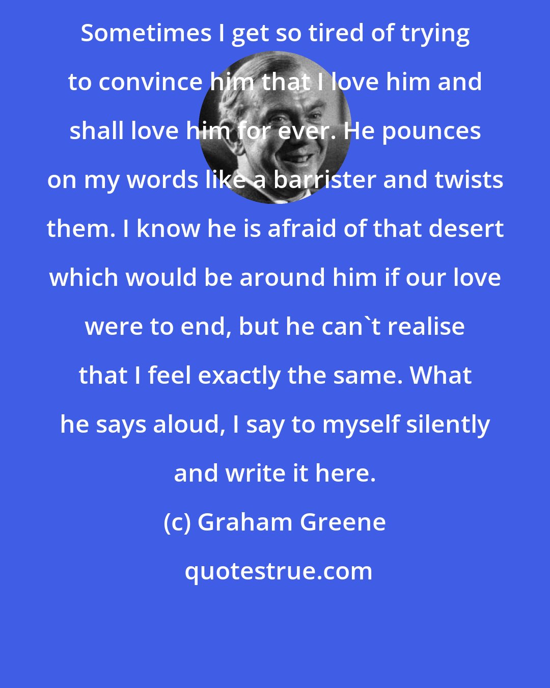 Graham Greene: Sometimes I get so tired of trying to convince him that I love him and shall love him for ever. He pounces on my words like a barrister and twists them. I know he is afraid of that desert which would be around him if our love were to end, but he can't realise that I feel exactly the same. What he says aloud, I say to myself silently and write it here.